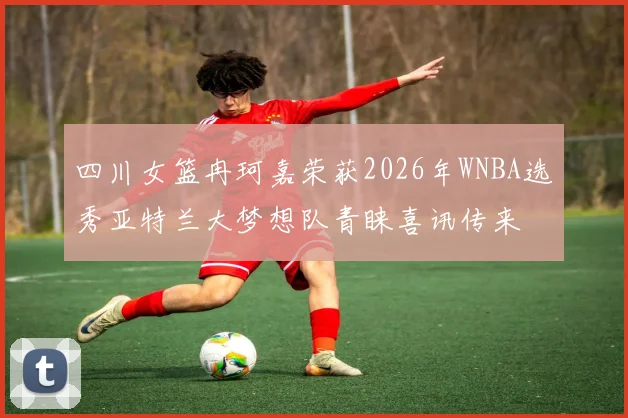 四川女篮冉珂嘉荣获2026年WNBA选秀亚特兰大梦想队青睐喜讯传来