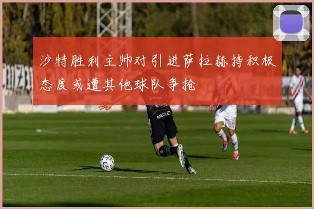 沙特胜利主帅对引进萨拉赫持积极态度或遭其他球队争抢