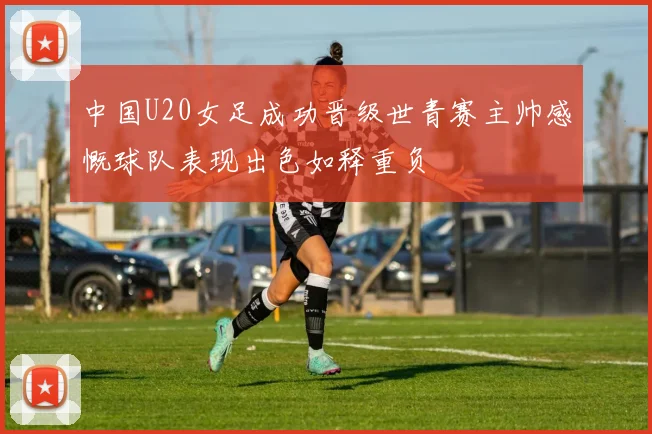 中国U20女足成功晋级世青赛主帅感慨球队表现出色如释重负