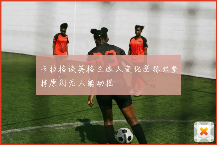 卡拉格谈英格兰选人变化图赫尔坚持原则无人能动摇