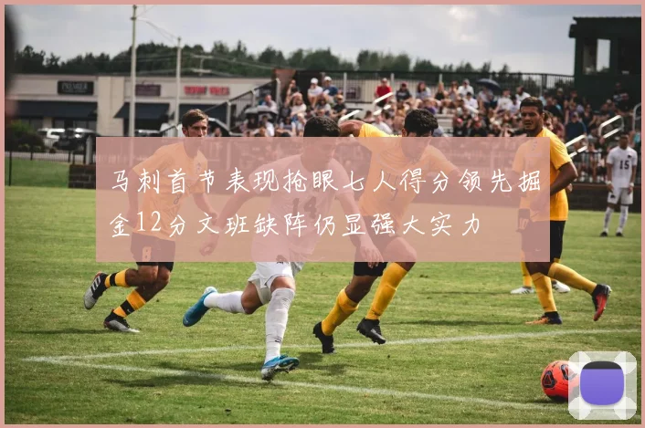 马刺首节表现抢眼七人得分领先掘金12分文班缺阵仍显强大实力
