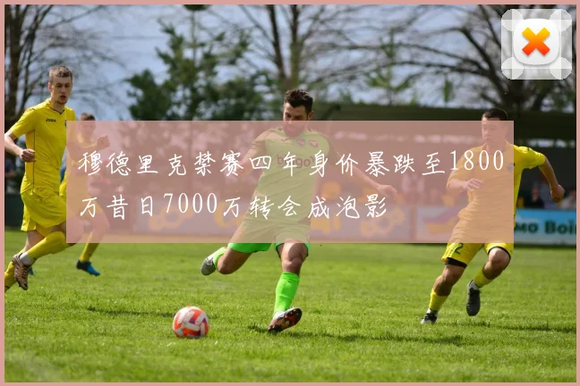穆德里克禁赛四年身价暴跌至1800万昔日7000万转会成泡影