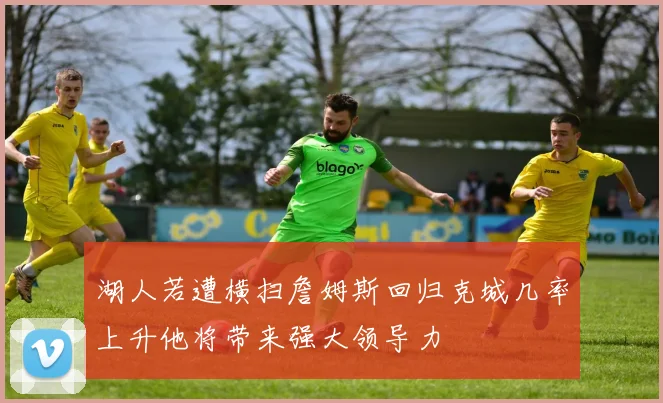 湖人若遭横扫詹姆斯回归克城几率上升他将带来强大领导力