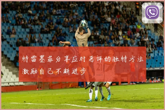 特雷墨菲分享应对恶评的独特方法激励自己不断进步