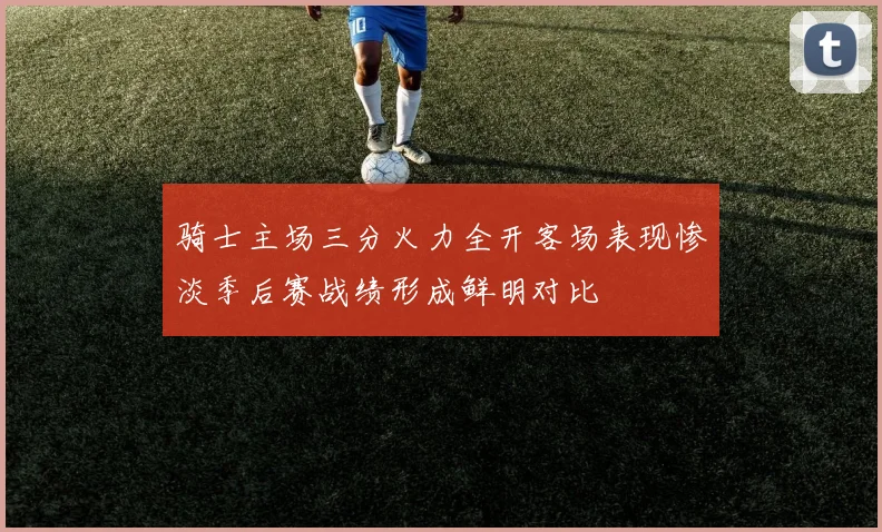 骑士主场三分火力全开客场表现惨淡季后赛战绩形成鲜明对比