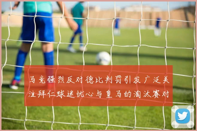 马竞强烈反对德比判罚引发广泛关注拜仁球迷忧心与皇马的淘汰赛对决
