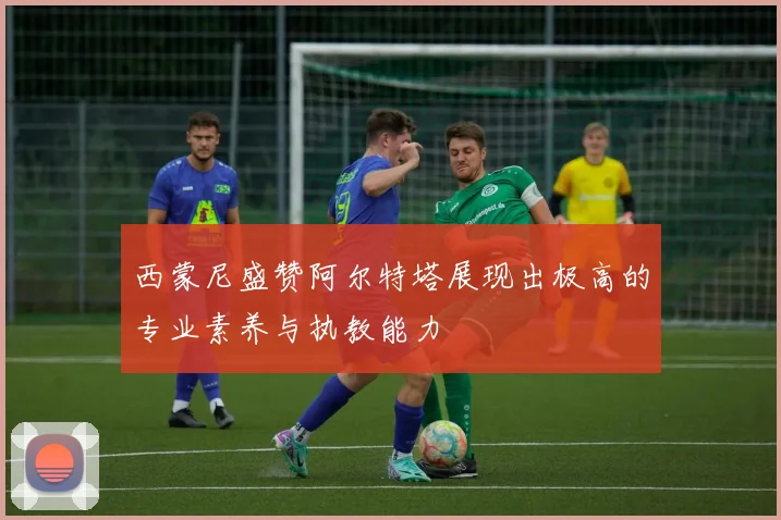 西蒙尼盛赞阿尔特塔展现出极高的专业素养与执教能力