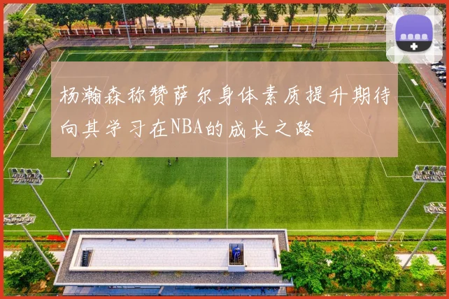 杨瀚森称赞萨尔身体素质提升期待向其学习在NBA的成长之路