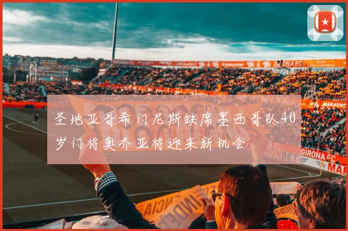 圣地亚哥希门尼斯缺席墨西哥队40岁门将奥乔亚将迎来新机会