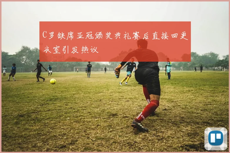 C罗缺席亚冠颁奖典礼赛后直接回更衣室引发热议
