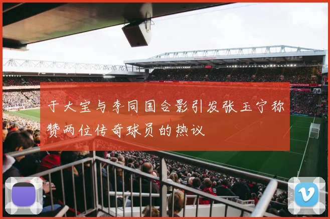 于大宝与李同国合影引发张玉宁称赞两位传奇球员的热议