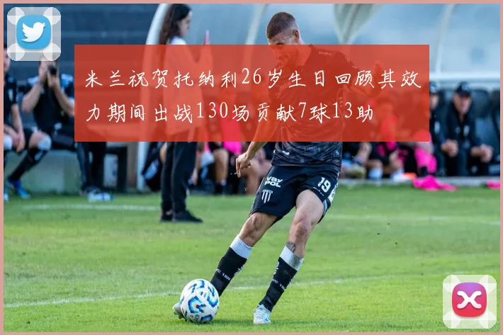 米兰祝贺托纳利26岁生日回顾其效力期间出战130场贡献7球13助
