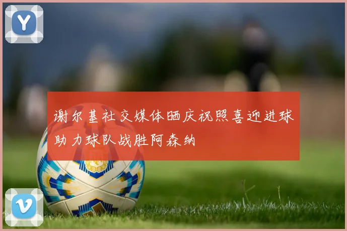 谢尔基社交媒体晒庆祝照喜迎进球助力球队战胜阿森纳
