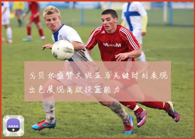 戈贝尔盛赞文班亚马关键时刻表现出色展现高效投篮能力