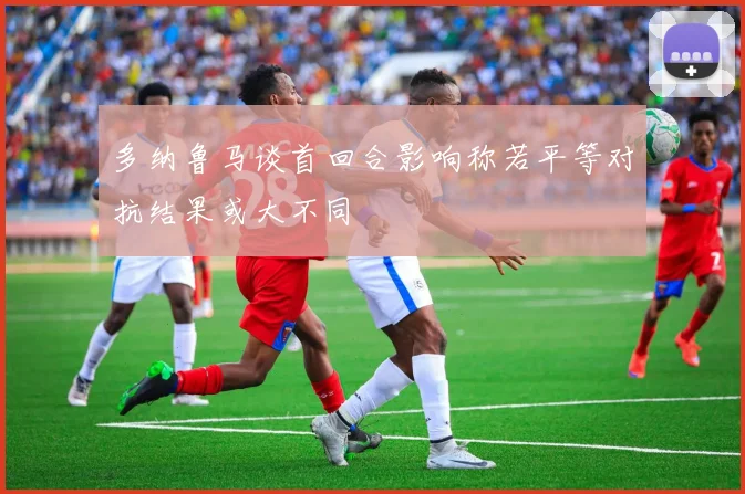 多纳鲁马谈首回合影响称若平等对抗结果或大不同
