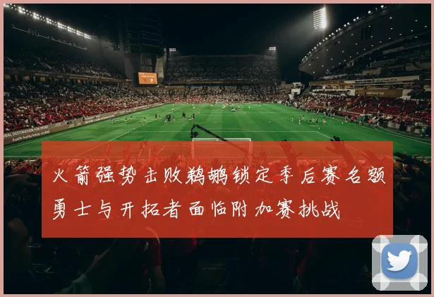 火箭强势击败鹈鹕锁定季后赛名额勇士与开拓者面临附加赛挑战