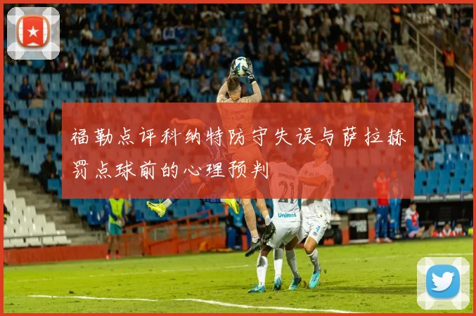 福勒点评科纳特防守失误与萨拉赫罚点球前的心理预判