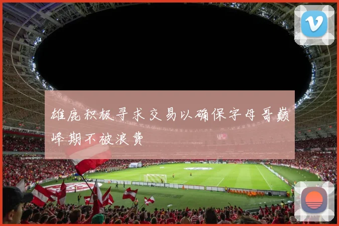 雄鹿积极寻求交易以确保字母哥巅峰期不被浪费