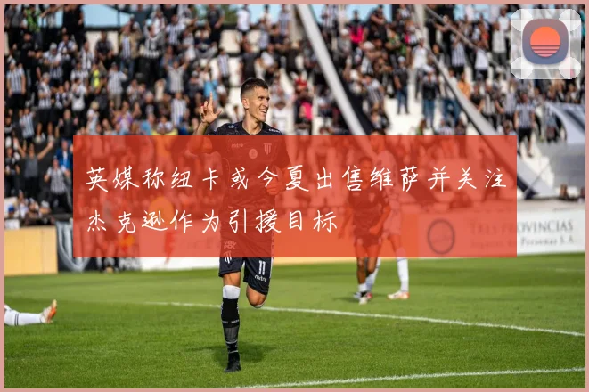英媒称纽卡或今夏出售维萨并关注杰克逊作为引援目标