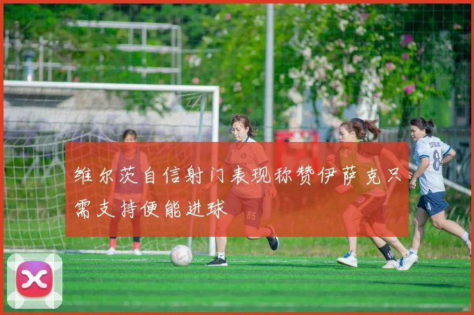 维尔茨自信射门表现称赞伊萨克只需支持便能进球
