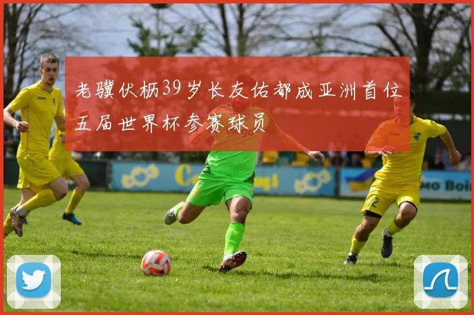 老骥伏枥39岁长友佑都成亚洲首位五届世界杯参赛球员