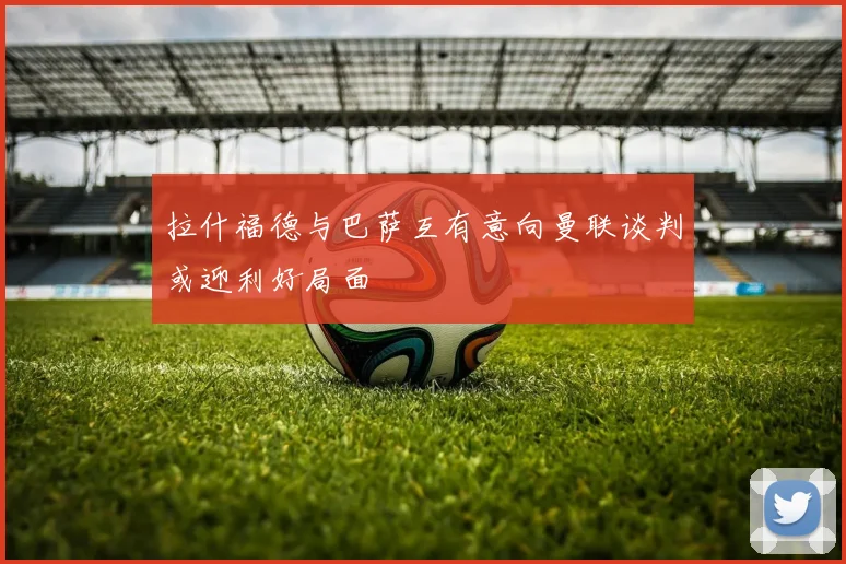 拉什福德与巴萨互有意向曼联谈判或迎利好局面