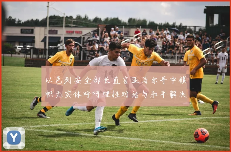 以色列安全部长直言亚马尔手中旗帜无实体呼吁理性对话与和平解决方案